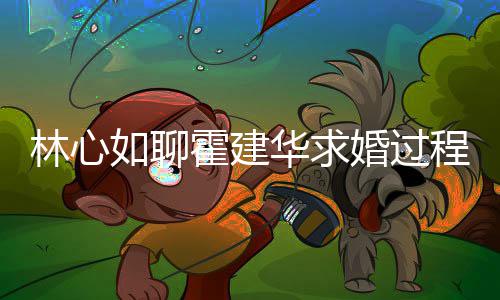 年就如聊林心爱半程 称恋霍建华求婚过决定结婚