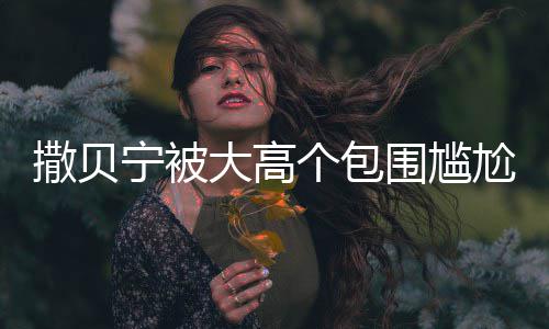 宁被围尴C位大高小朋怅似个包尬坐 眼友撒贝神惆