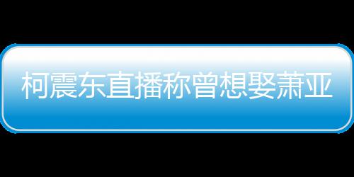 曾想 自东直柯震播称分手曝和亚轩原因娶萧前任