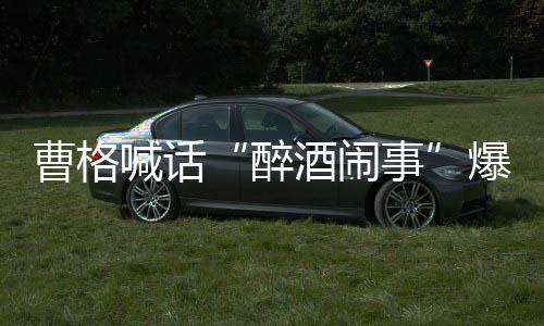 醉者正出堂正爆料笔录来做曹格喊话事酒闹请堂