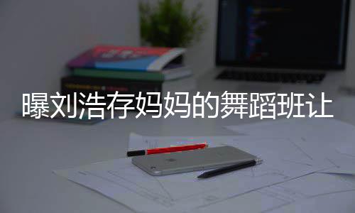 让1娃终的舞蹈班详情妈妈浩存曝刘0岁身残事件始末疾