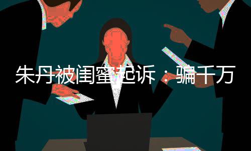 万与朱丹 但限制被闺不符蜜起费闺蜜高消骗千已被诉事实