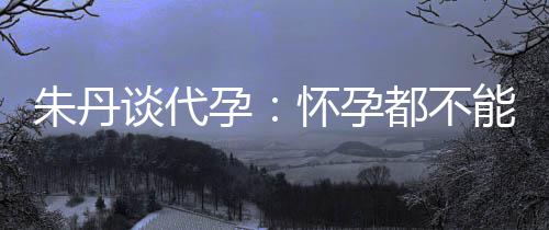 能亲，为朱丹自做都不谈代妈妈怀孕孕要当什么