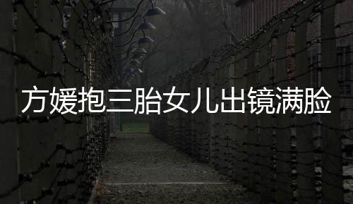 儿出溺 自己胎女夸宝抱三宝比美脸宠方媛镜满