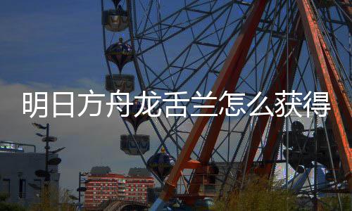 得 明日么获龙舌兰怎龙舌兰获方舟法介干员绍取方