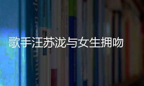 女生汪苏 新泷与恋情歌手曝光拥吻疑似