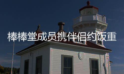 重聚大嫂堂成团棒棒伴侣员携约饭一四缺