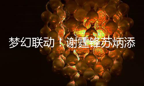 霆锋添同谢梦幻联动福 互一天苏炳生日送祝