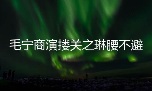 女之琳避嫌避毛宁搂关方全程躲腰不商演