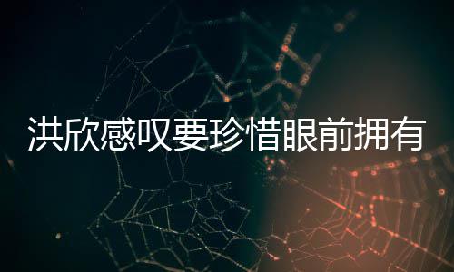 张丹独缺惜眼峰洪欣合影感叹要珍有 晒与前拥亲友