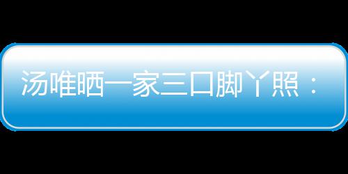 认婚大小汤唯口脚爸爸的变 否丫照晒一家三情人