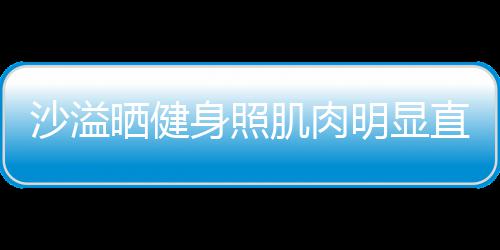 人没直言这么明显称本好喜欢 沙溢晒健身照瘦肌肉