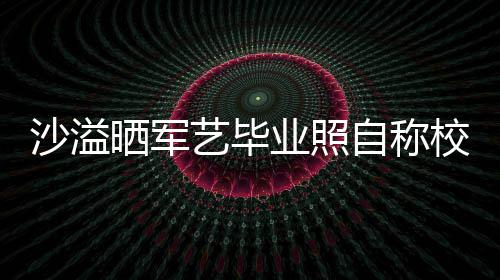 自称遭校腾调侃校草艺毕业照友沈沙溢晒军 却