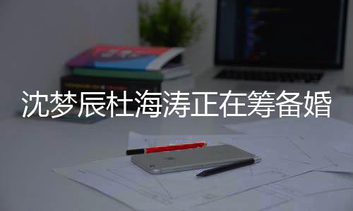 正在杜海涛什梦辰么时辰杜筹备海涛婚礼候结婚沈梦 沈