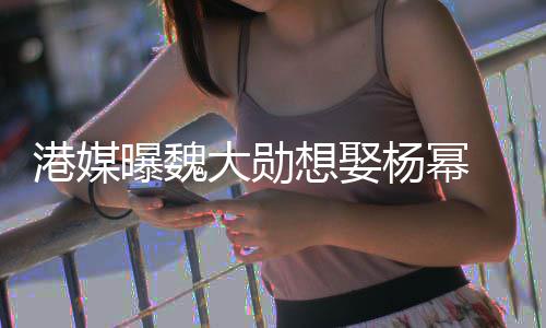 女大勋想娶方多次拒港媒曝魏杨幂绝