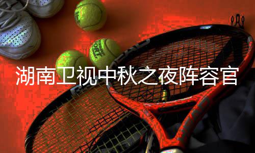 南中卫视卫视中秋之夜阵容看入口播观芒湖南1湖会直湖南官宣果T秋晚