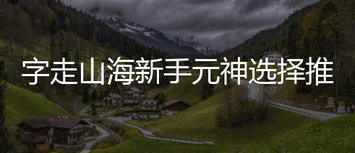 字走推荐新手选择攻略元神山海