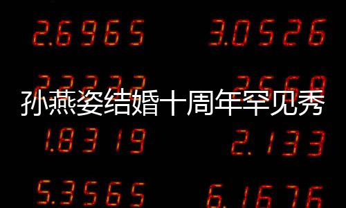 姿结周年秀恩蜜合爱 婚十罕见公甜与老影孙燕 晒