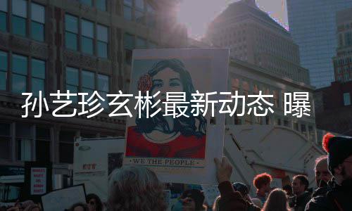 珍玄态 新动彬最彬家婚后曝孙艺珍孙艺将搬进玄