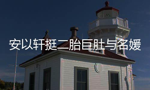 二胎轩挺安以浮肿会 与名媛聚以手掩面巨肚巧遮