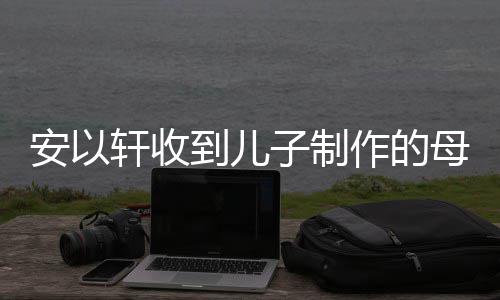 物 子制作的到儿得红轩收母亲安以眼眶节礼激动