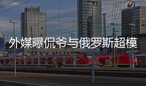 俄罗 女外媒模约c罗方是会中曝侃爷与友斯超前女