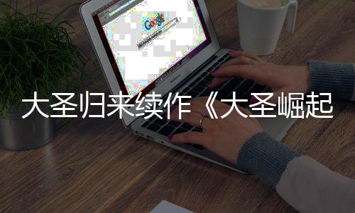 0日大圣大 定档7续作归来预告月1圣崛起