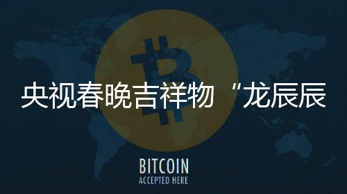 物之重龙辰亮相春晚辰国央视吉祥取意器