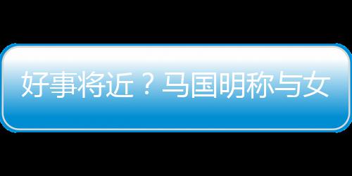 女友雯有汤洛马称与好事国明共识生子将近结婚