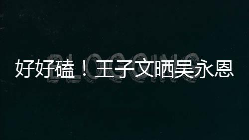 恩为王子文晒吴永自己做饭甜蜜磕粮好好视频撒狗