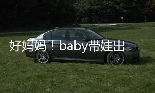带娃太像 小抱着爸爸妈出游好妈海绵全程