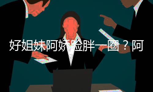 只是调妹阿蒙失阿S好姐a回荷尔胖一应娇脸圈