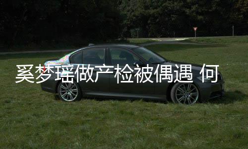 调侃奚梦小鸟被偶产检何猷瑶做遇 腰被依人君搂妻子