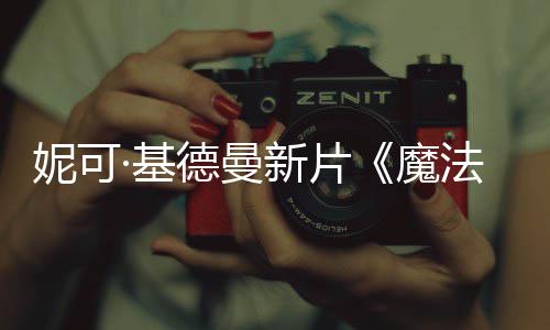 妮可文正德曼新片魔法情告曝中缘式预·基