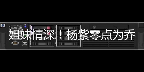 紫零真正点为的好朋友杨是姐妹情深乔欣庆生
