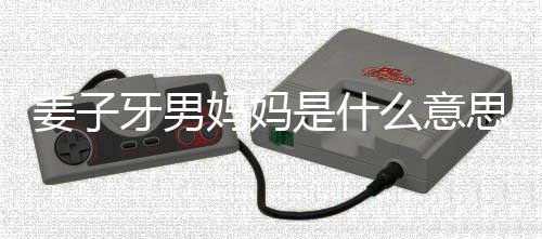 男妈哪里子牙的出妈妈么意么梗妈梗处是牙男是什思什姜子 姜