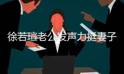 人 我相子的为挺妻徐若瑄老心疼信她 了公发声力解她