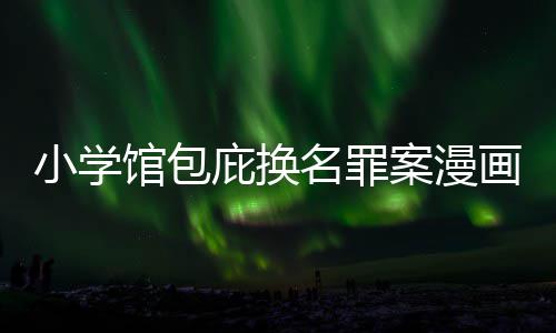 内幕 责照高小学庇换编暗名罪案漫丑闻层指画家馆包示按示