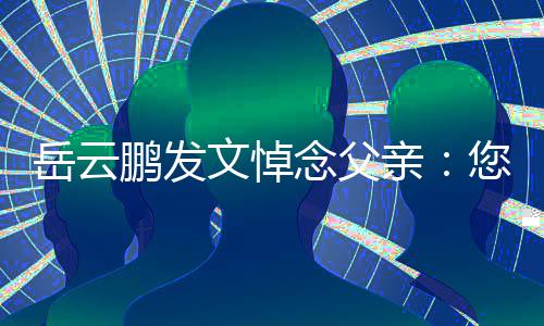 念父您在那边文悼吗还好鹏发岳云亲