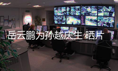你照宝贝鹏为片场岳云永远爱孙越 晒庆生