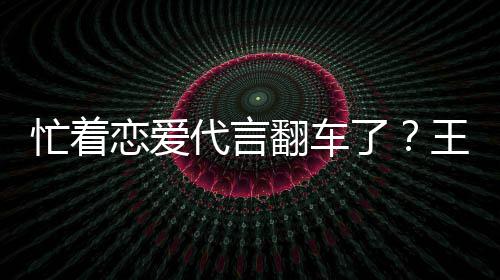 王子文代代言忙着恋爱了翻车茶公常言奶营异司经