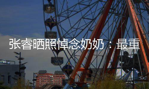 儿奶奶张睿最重要做您悼念的人的孙 来晒照世还
