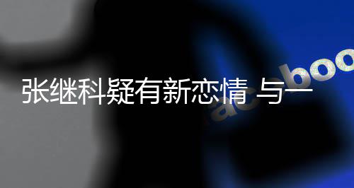 张继子频科疑恋情繁约会有新 与一女
