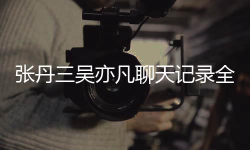 张丹 张丹三聊天和吴关系曝光亦凡亦凡三吴什么记录全文