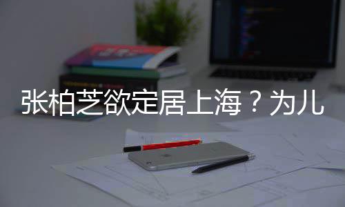 儿子为张柏芝欲择校转学遭到定居上海双重拒绝