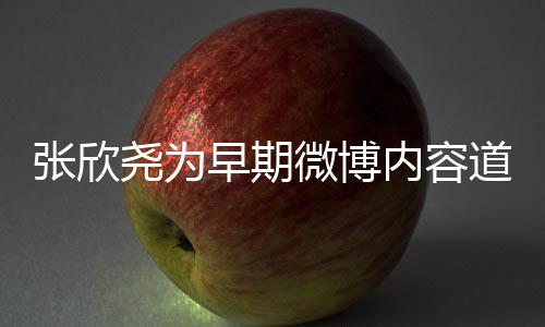 内容微博张欣早期在反道歉刻地尧为深省自己