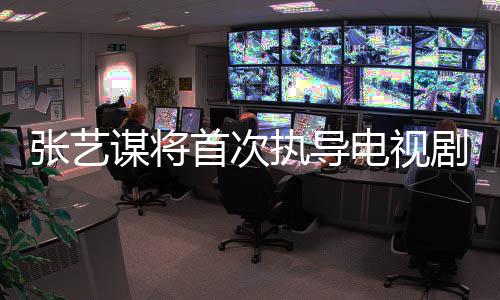 张艺执导自小主角电视新剧谋将改编首次说剧