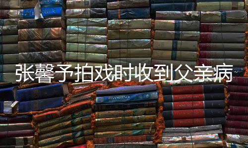 张馨 张怎么通知戏时馨予病危爸爸了父亲予拍收到