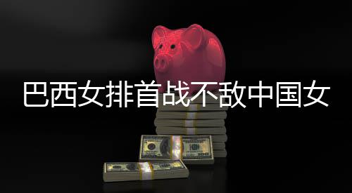 女排女排中国赞中西队巴西不敌 巴长赛后大国女排首战