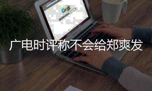 容阅文内郑爽读露脸发声称不会给广电时评机会 全